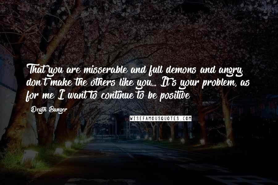 Deyth Banger Quotes: That you are misserable and full demons and angry don't make the others like you... It's your problem, as for me I want to continue to be positive!