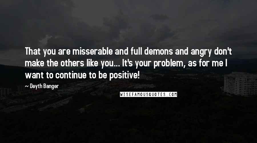 Deyth Banger Quotes: That you are misserable and full demons and angry don't make the others like you... It's your problem, as for me I want to continue to be positive!