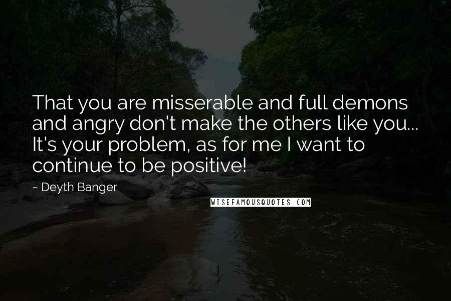 Deyth Banger Quotes: That you are misserable and full demons and angry don't make the others like you... It's your problem, as for me I want to continue to be positive!