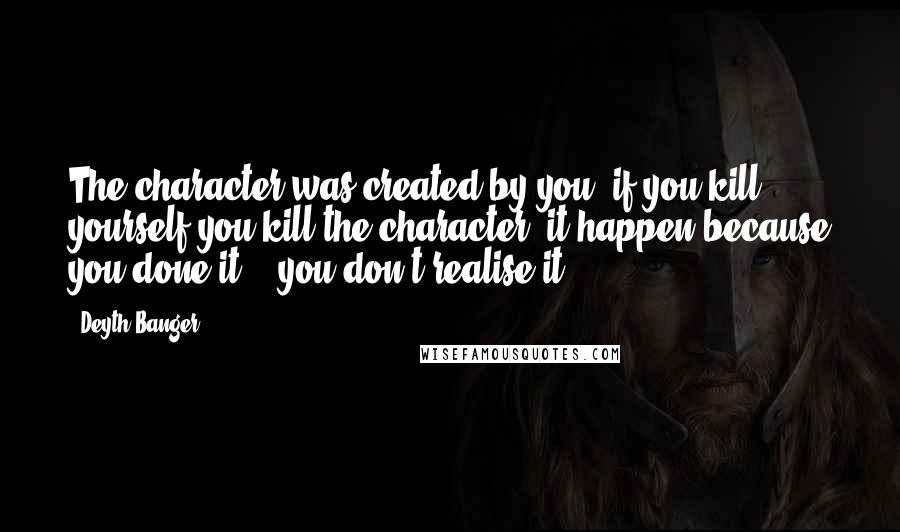 Deyth Banger Quotes: The character was created by you, if you kill yourself you kill the character, it happen because you done it... you don't realise it!