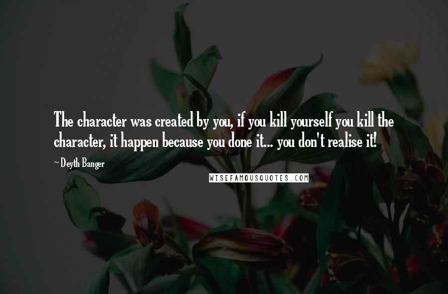 Deyth Banger Quotes: The character was created by you, if you kill yourself you kill the character, it happen because you done it... you don't realise it!