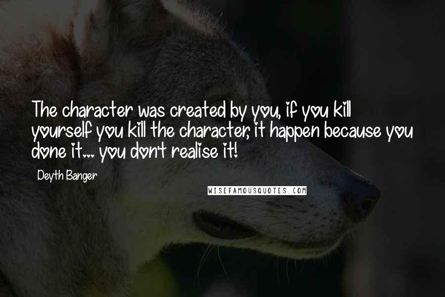 Deyth Banger Quotes: The character was created by you, if you kill yourself you kill the character, it happen because you done it... you don't realise it!