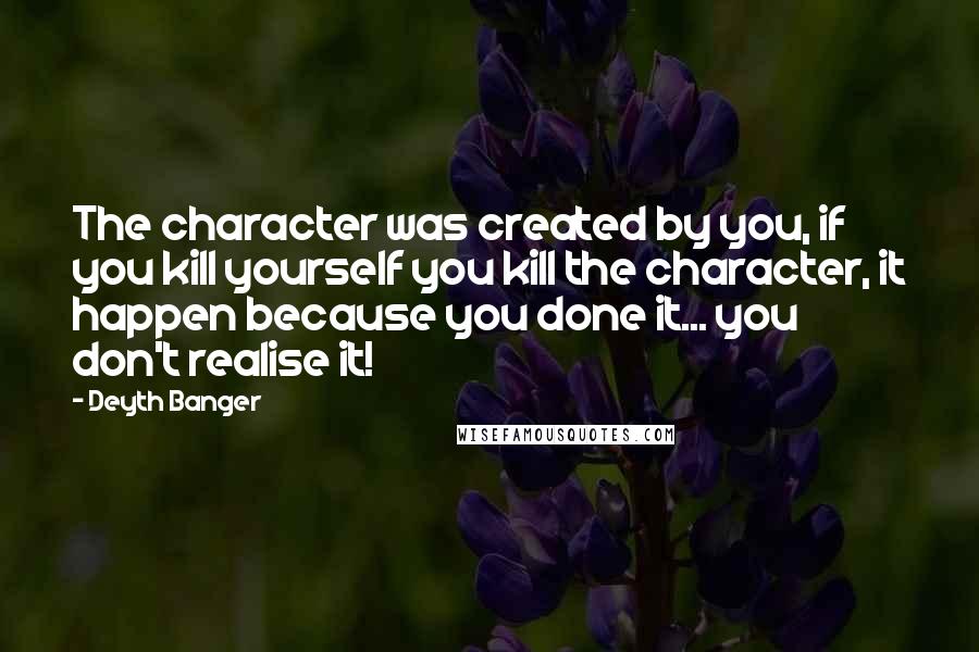 Deyth Banger Quotes: The character was created by you, if you kill yourself you kill the character, it happen because you done it... you don't realise it!