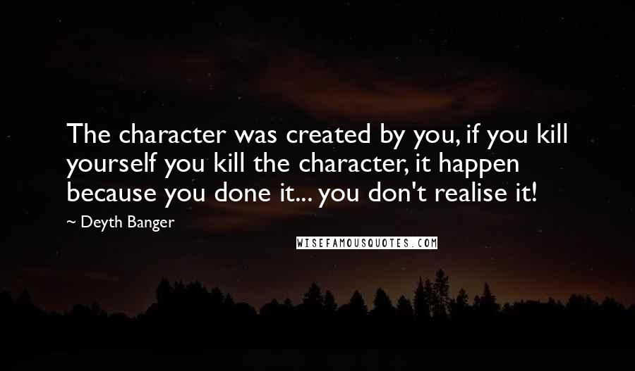 Deyth Banger Quotes: The character was created by you, if you kill yourself you kill the character, it happen because you done it... you don't realise it!