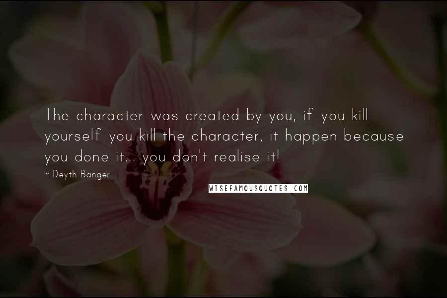 Deyth Banger Quotes: The character was created by you, if you kill yourself you kill the character, it happen because you done it... you don't realise it!