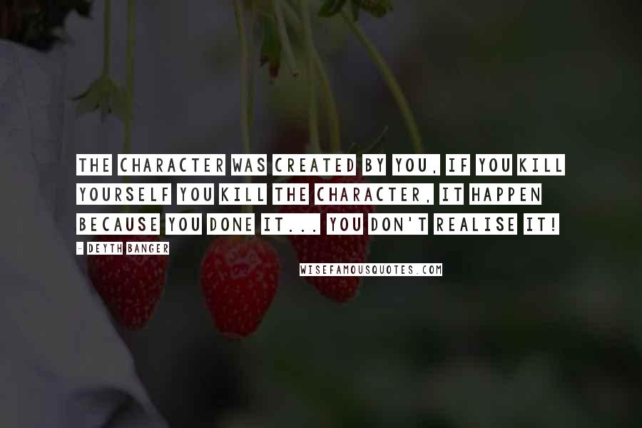 Deyth Banger Quotes: The character was created by you, if you kill yourself you kill the character, it happen because you done it... you don't realise it!