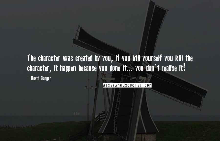 Deyth Banger Quotes: The character was created by you, if you kill yourself you kill the character, it happen because you done it... you don't realise it!