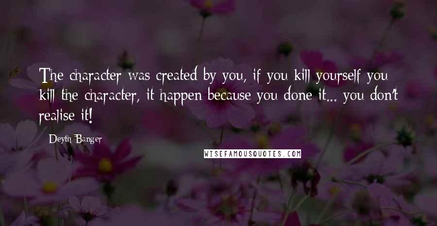 Deyth Banger Quotes: The character was created by you, if you kill yourself you kill the character, it happen because you done it... you don't realise it!