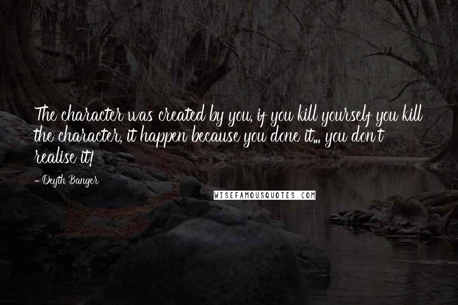 Deyth Banger Quotes: The character was created by you, if you kill yourself you kill the character, it happen because you done it... you don't realise it!