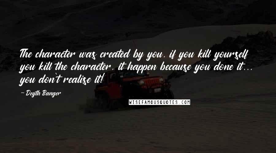 Deyth Banger Quotes: The character was created by you, if you kill yourself you kill the character, it happen because you done it... you don't realise it!