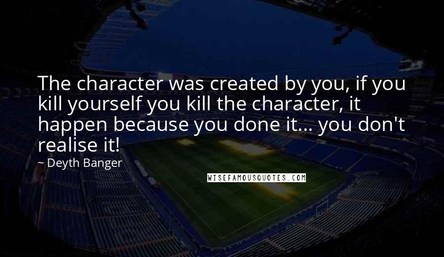 Deyth Banger Quotes: The character was created by you, if you kill yourself you kill the character, it happen because you done it... you don't realise it!