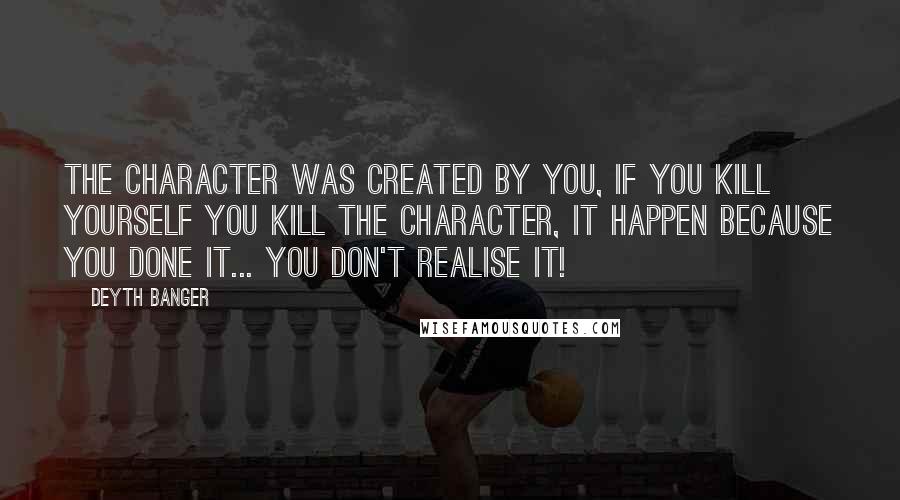 Deyth Banger Quotes: The character was created by you, if you kill yourself you kill the character, it happen because you done it... you don't realise it!