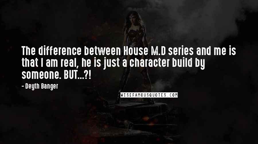 Deyth Banger Quotes: The difference between House M.D series and me is that I am real, he is just a character build by someone. BUT...?!