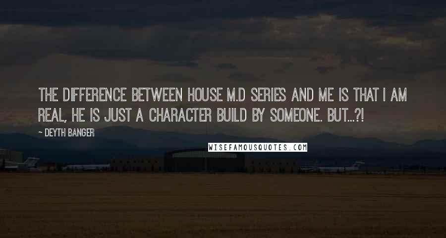 Deyth Banger Quotes: The difference between House M.D series and me is that I am real, he is just a character build by someone. BUT...?!