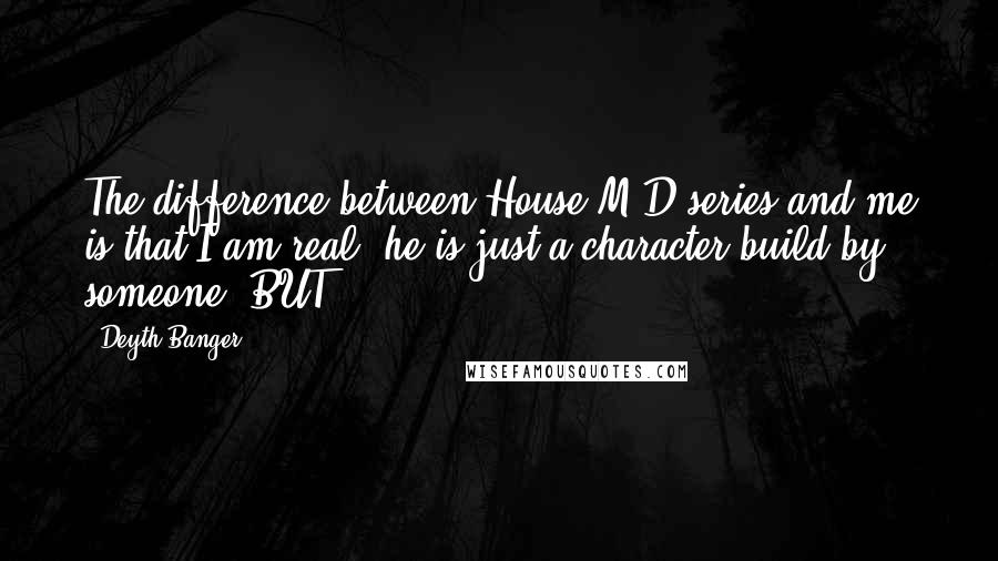 Deyth Banger Quotes: The difference between House M.D series and me is that I am real, he is just a character build by someone. BUT...?!