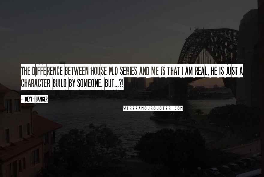 Deyth Banger Quotes: The difference between House M.D series and me is that I am real, he is just a character build by someone. BUT...?!