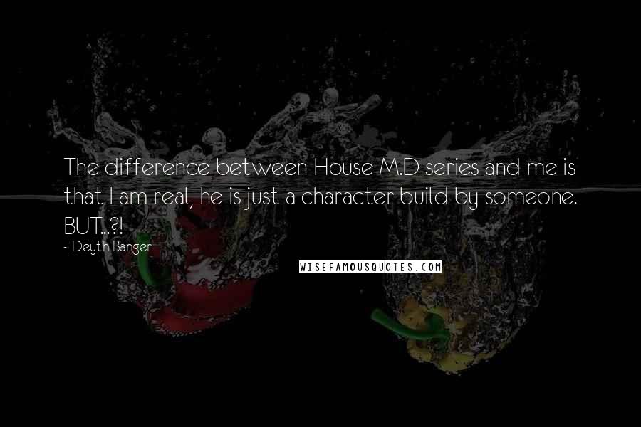 Deyth Banger Quotes: The difference between House M.D series and me is that I am real, he is just a character build by someone. BUT...?!