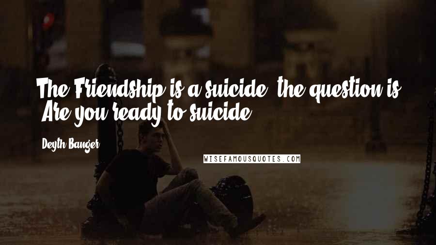 Deyth Banger Quotes: The Friendship is a suicide, the question is "Are you ready to suicide?".