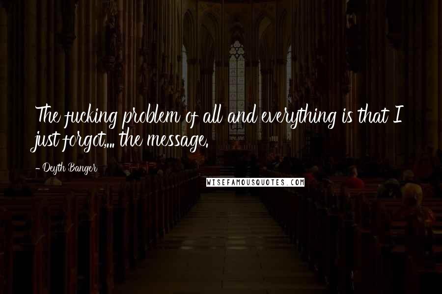 Deyth Banger Quotes: The fucking problem of all and everything is that I just forgot,... the message.