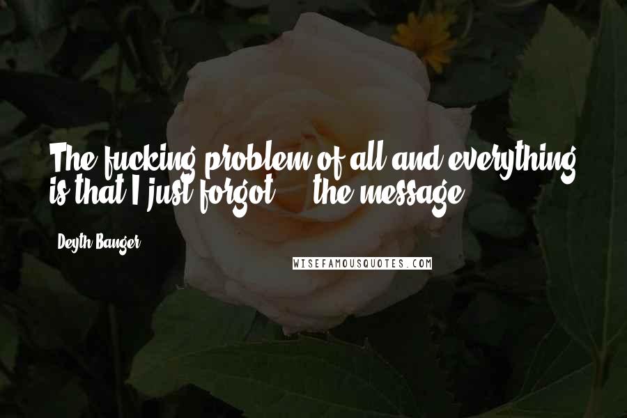 Deyth Banger Quotes: The fucking problem of all and everything is that I just forgot,... the message.