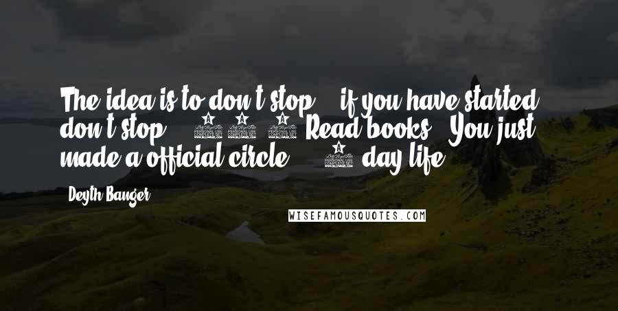 Deyth Banger Quotes: The idea is to don't stop... if you have started... don't stop... 24/7 Read books = You just made a official circle... (1 day life)