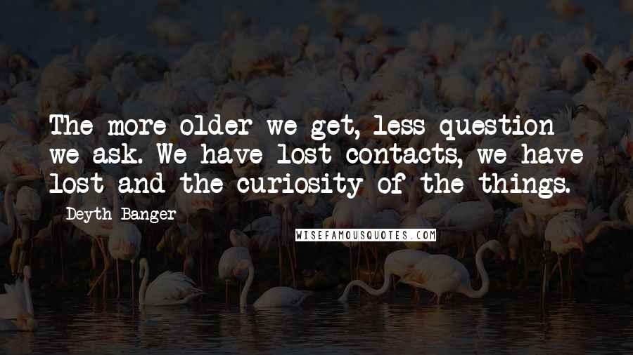 Deyth Banger Quotes: The more older we get, less question we ask. We have lost contacts, we have lost and the curiosity of the things.