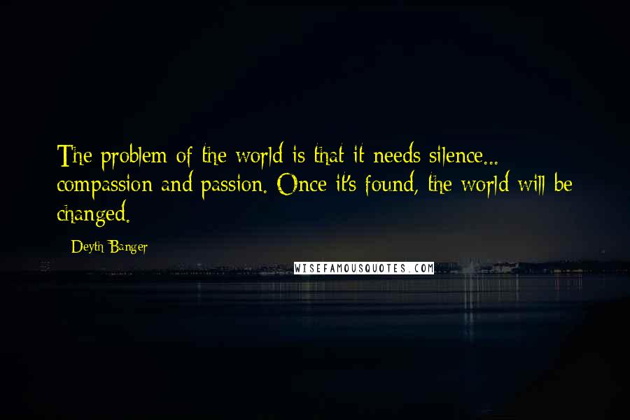 Deyth Banger Quotes: The problem of the world is that it needs silence... compassion and passion. Once it's found, the world will be changed.