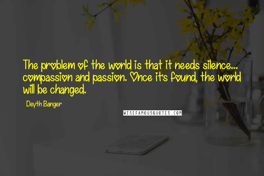 Deyth Banger Quotes: The problem of the world is that it needs silence... compassion and passion. Once it's found, the world will be changed.