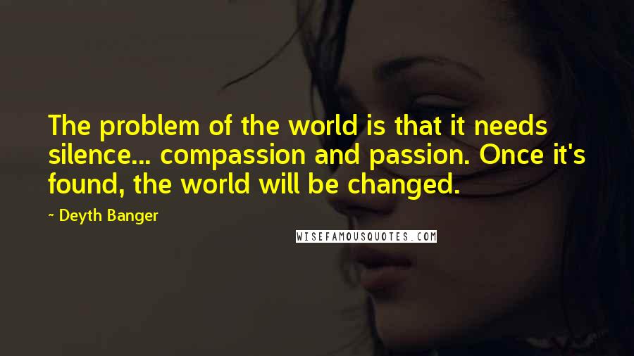 Deyth Banger Quotes: The problem of the world is that it needs silence... compassion and passion. Once it's found, the world will be changed.