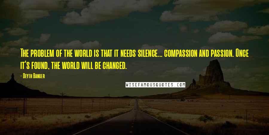 Deyth Banger Quotes: The problem of the world is that it needs silence... compassion and passion. Once it's found, the world will be changed.