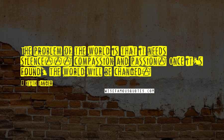 Deyth Banger Quotes: The problem of the world is that it needs silence... compassion and passion. Once it's found, the world will be changed.