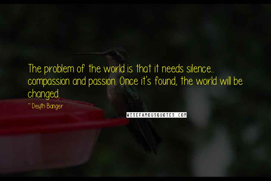 Deyth Banger Quotes: The problem of the world is that it needs silence... compassion and passion. Once it's found, the world will be changed.