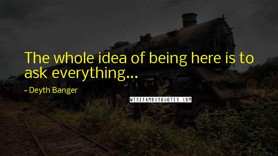 Deyth Banger Quotes: The whole idea of being here is to ask everything...