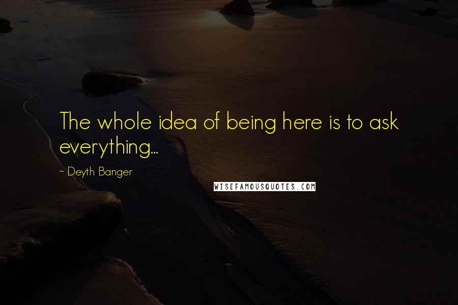 Deyth Banger Quotes: The whole idea of being here is to ask everything...