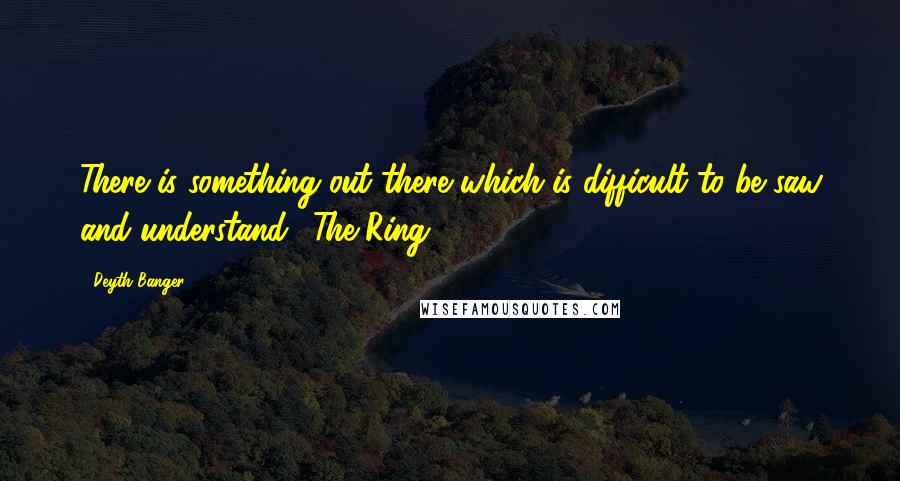Deyth Banger Quotes: There is something out there which is difficult to be saw and understand. (The Ring 1)