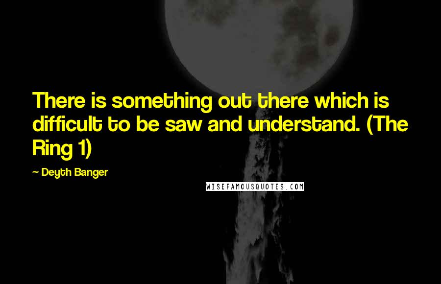 Deyth Banger Quotes: There is something out there which is difficult to be saw and understand. (The Ring 1)