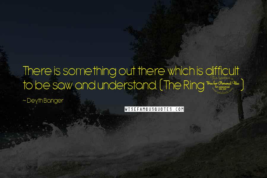 Deyth Banger Quotes: There is something out there which is difficult to be saw and understand. (The Ring 1)