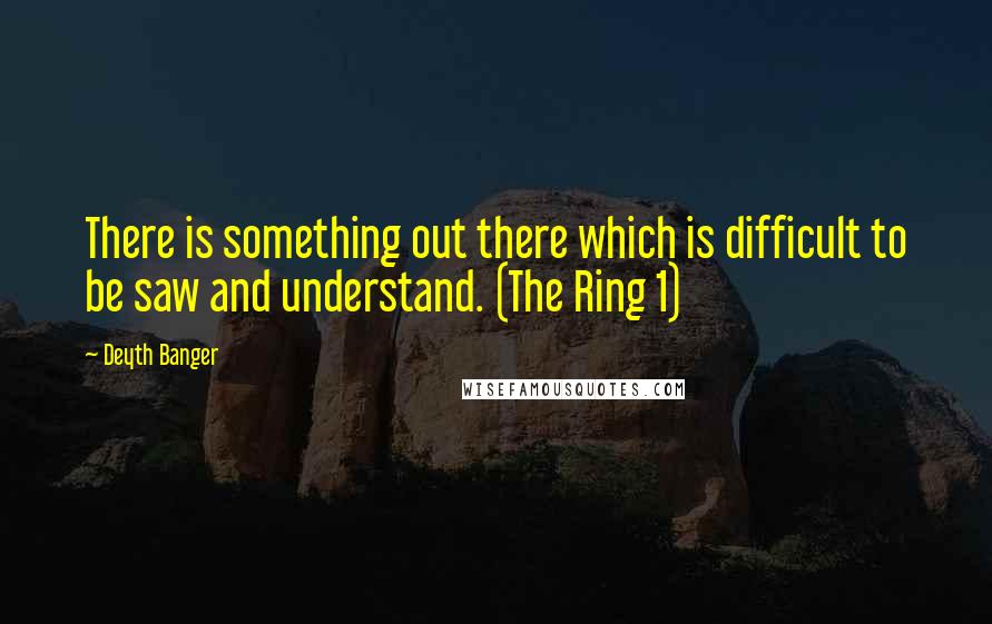 Deyth Banger Quotes: There is something out there which is difficult to be saw and understand. (The Ring 1)