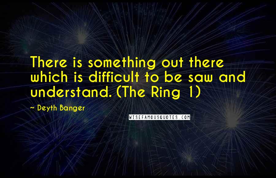 Deyth Banger Quotes: There is something out there which is difficult to be saw and understand. (The Ring 1)