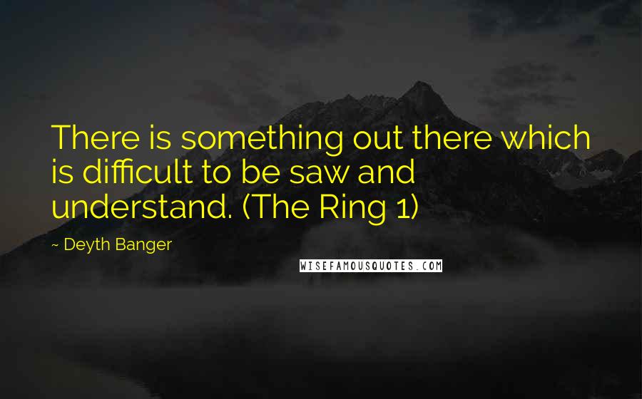 Deyth Banger Quotes: There is something out there which is difficult to be saw and understand. (The Ring 1)