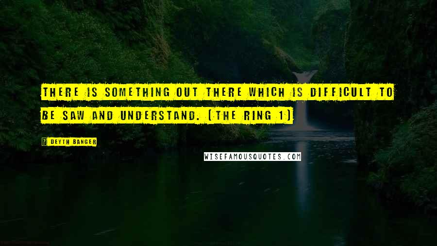 Deyth Banger Quotes: There is something out there which is difficult to be saw and understand. (The Ring 1)