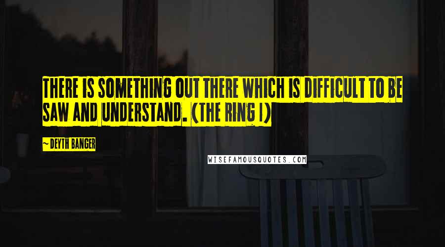 Deyth Banger Quotes: There is something out there which is difficult to be saw and understand. (The Ring 1)