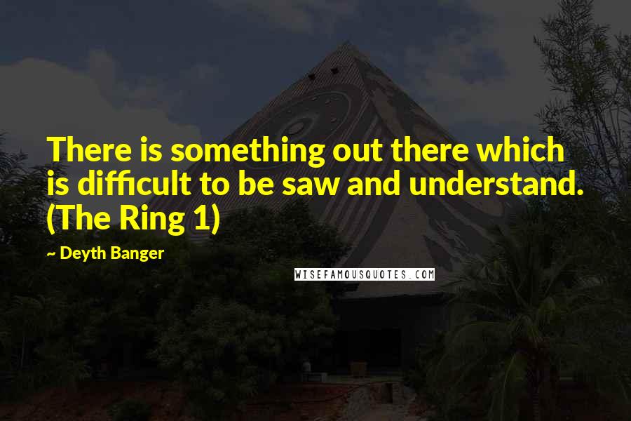 Deyth Banger Quotes: There is something out there which is difficult to be saw and understand. (The Ring 1)