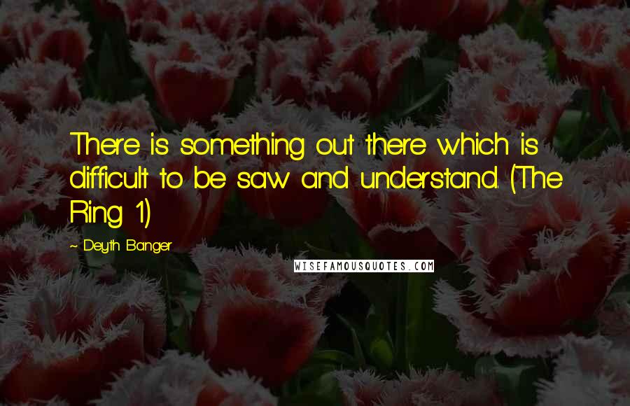 Deyth Banger Quotes: There is something out there which is difficult to be saw and understand. (The Ring 1)