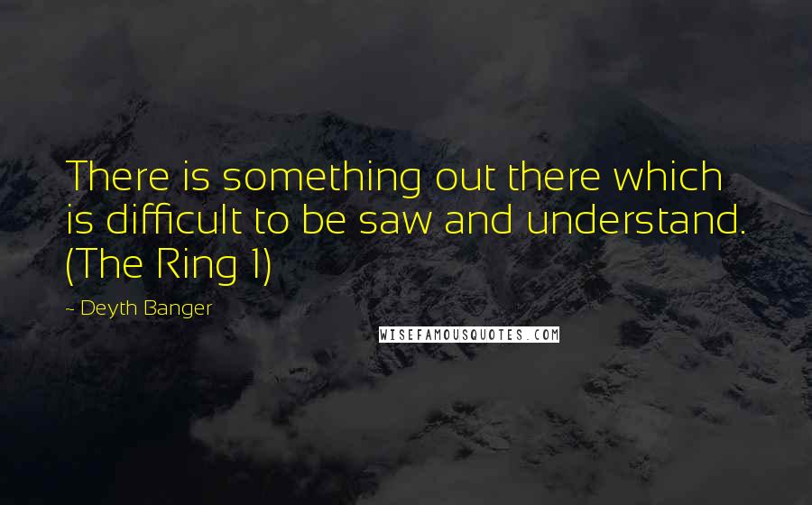 Deyth Banger Quotes: There is something out there which is difficult to be saw and understand. (The Ring 1)