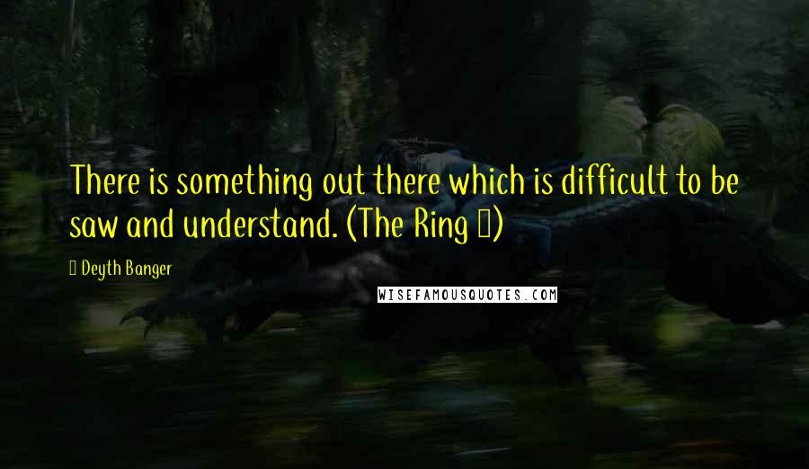 Deyth Banger Quotes: There is something out there which is difficult to be saw and understand. (The Ring 1)