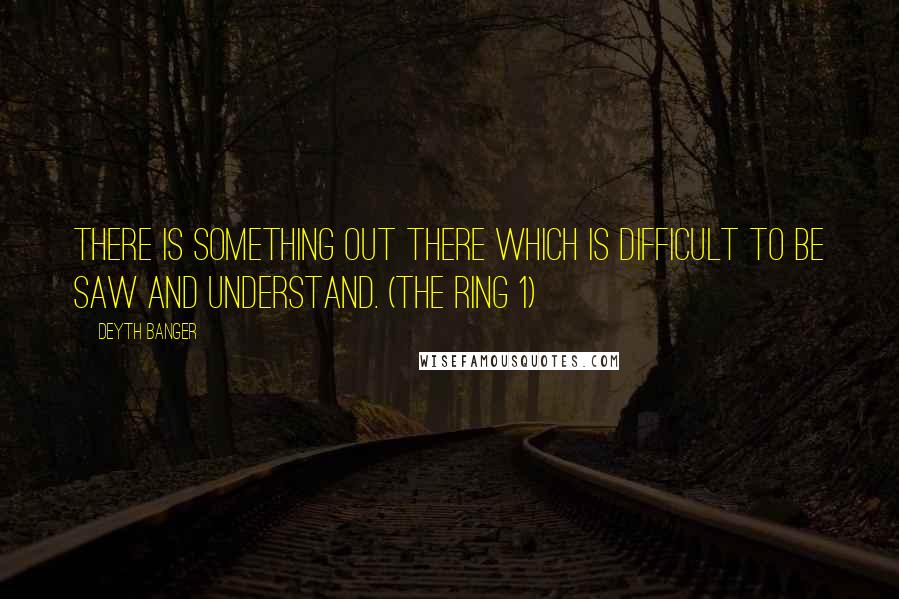 Deyth Banger Quotes: There is something out there which is difficult to be saw and understand. (The Ring 1)