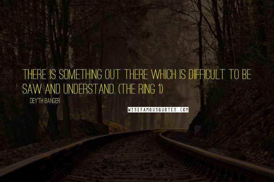 Deyth Banger Quotes: There is something out there which is difficult to be saw and understand. (The Ring 1)