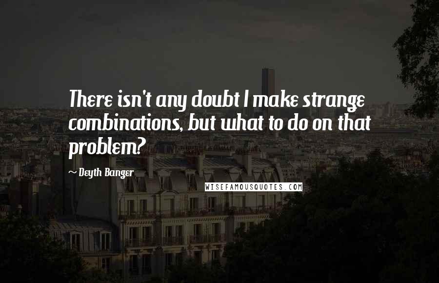 Deyth Banger Quotes: There isn't any doubt I make strange combinations, but what to do on that problem?