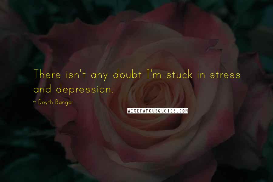 Deyth Banger Quotes: There isn't any doubt I'm stuck in stress and depression.